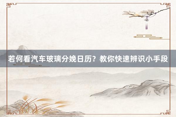 若何看汽车玻璃分娩日历？教你快速辨识小手段